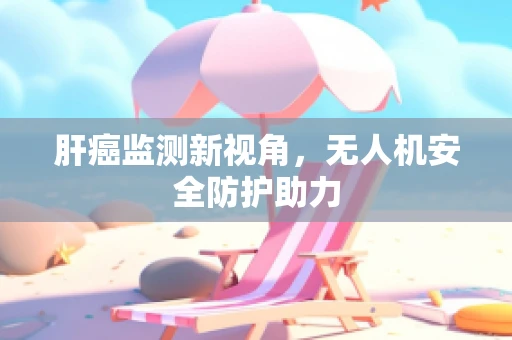 肝癌监测新视角，无人机安全防护助力