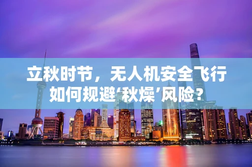 立秋时节，无人机安全飞行如何规避‘秋燥’风险？