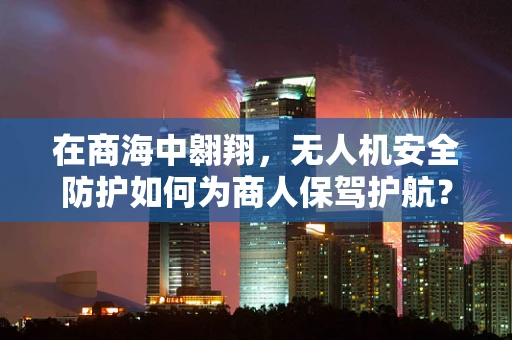 在商海中翱翔，无人机安全防护如何为商人保驾护航？