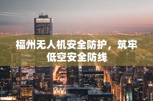 福州无人机安全防护，筑牢低空安全防线