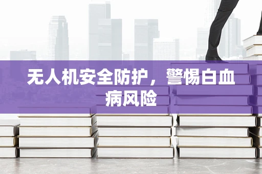 无人机安全防护，警惕白血病风险