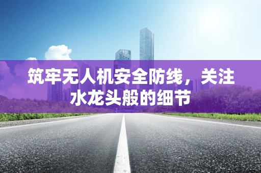 筑牢无人机安全防线，关注水龙头般的细节