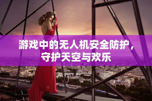 游戏中的无人机安全防护，守护天空与欢乐