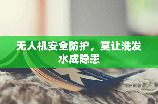 无人机安全防护，莫让洗发水成隐患