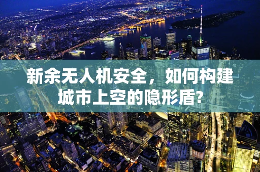新余无人机安全，如何构建城市上空的隐形盾?