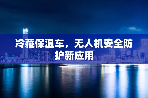 冷藏保温车，无人机安全防护新应用