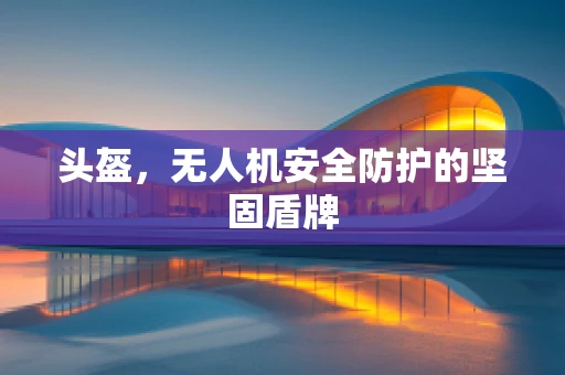 头盔，无人机安全防护的坚固盾牌