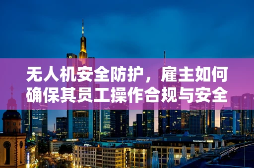 无人机安全防护，雇主如何确保其员工操作合规与安全？