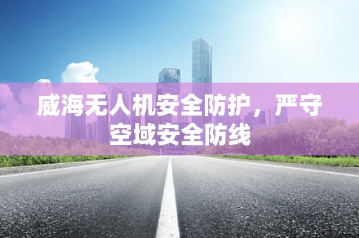 威海无人机安全防护，严守空域安全防线