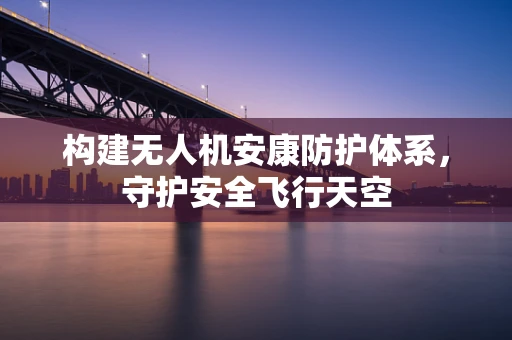 构建无人机安康防护体系，守护安全飞行天空