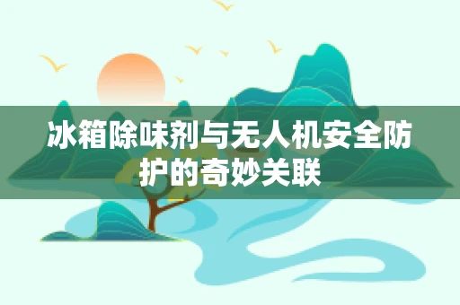 冰箱除味剂与无人机安全防护的奇妙关联