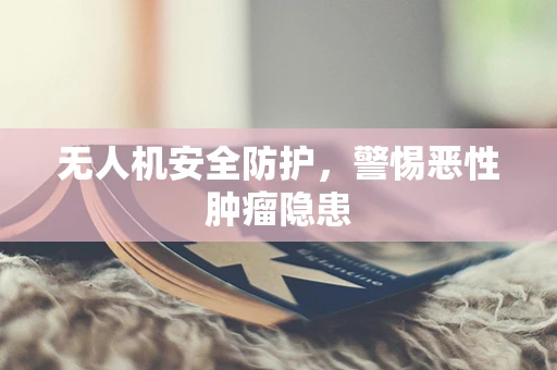 无人机安全防护，警惕恶性肿瘤隐患