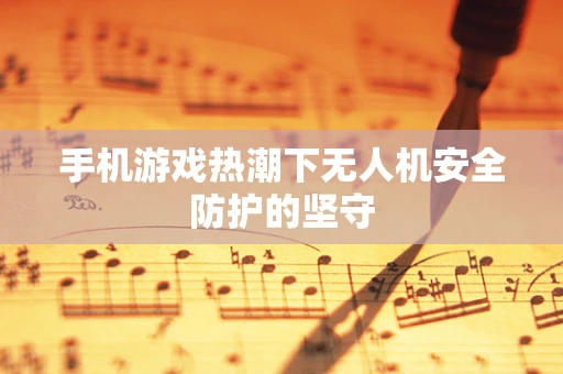 手机游戏热潮下无人机安全防护的坚守