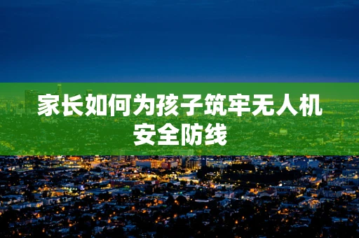 家长如何为孩子筑牢无人机安全防线
