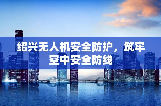绍兴无人机安全防护，筑牢空中安全防线