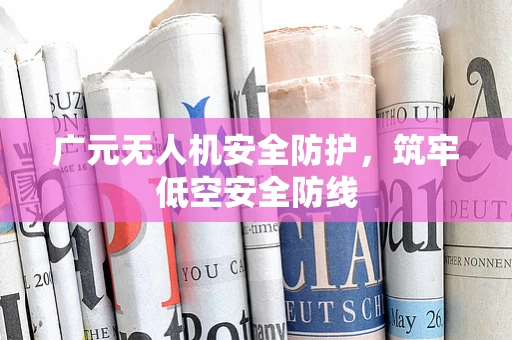 广元无人机安全防护，筑牢低空安全防线