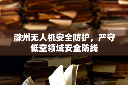 滁州无人机安全防护，严守低空领域安全防线