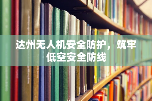 达州无人机安全防护，筑牢低空安全防线