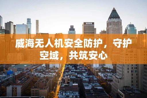 威海无人机安全防护，守护空域，共筑安心