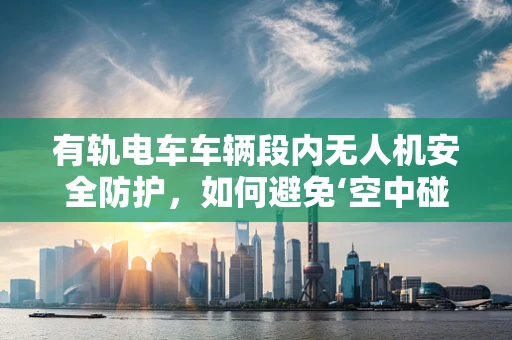 有轨电车车辆段内无人机安全防护，如何避免‘空中碰撞’？