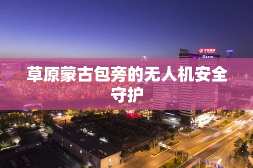 草原蒙古包旁的无人机安全守护