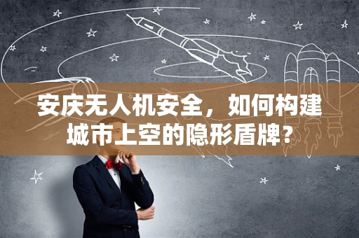 安庆无人机安全，如何构建城市上空的隐形盾牌？