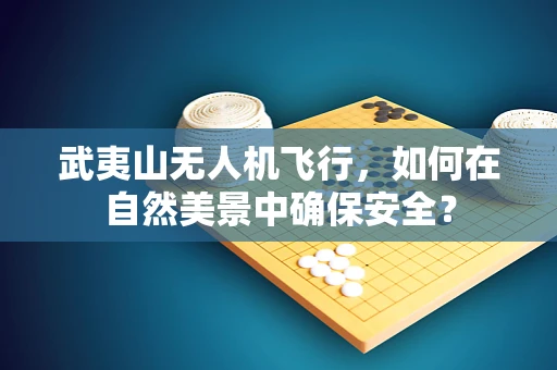 武夷山无人机飞行，如何在自然美景中确保安全？