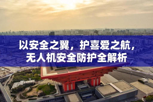 以安全之翼，护喜爱之航，无人机安全防护全解析