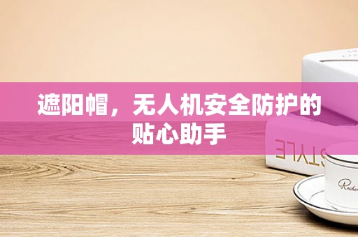 遮阳帽，无人机安全防护的贴心助手