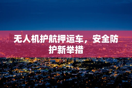 无人机护航押运车，安全防护新举措