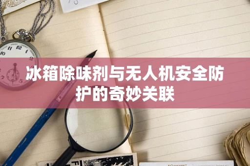 冰箱除味剂与无人机安全防护的奇妙关联