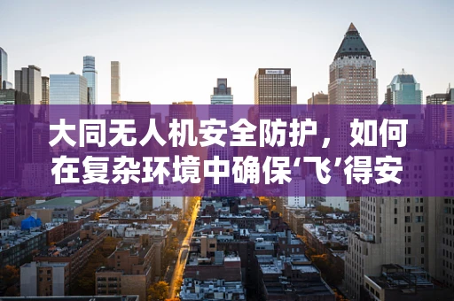 大同无人机安全防护，如何在复杂环境中确保‘飞’得安心？