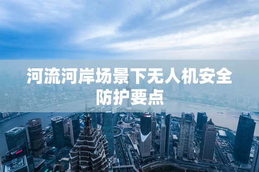 河流河岸场景下无人机安全防护要点