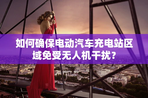 如何确保电动汽车充电站区域免受无人机干扰？