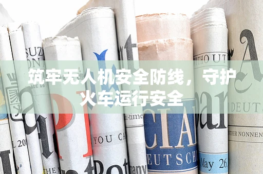 筑牢无人机安全防线，守护火车运行安全