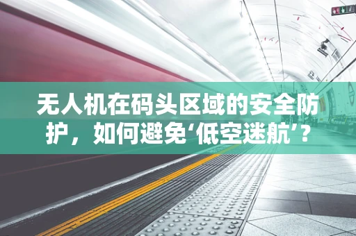 无人机在码头区域的安全防护，如何避免‘低空迷航’？