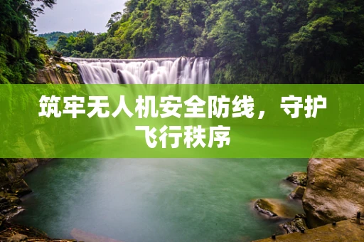 筑牢无人机安全防线，守护飞行秩序