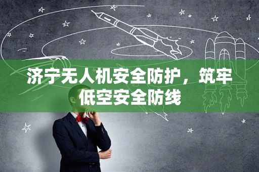济宁无人机安全防护，筑牢低空安全防线