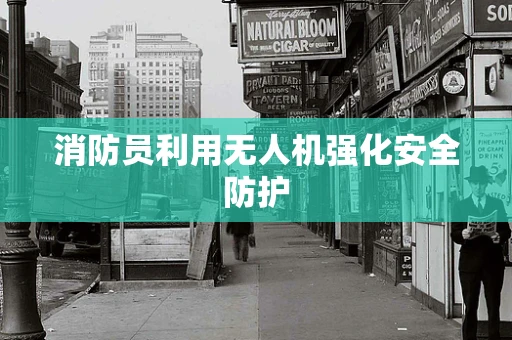 消防员利用无人机强化安全防护