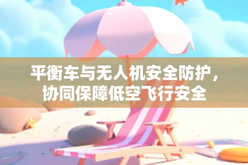 平衡车与无人机安全防护，协同保障低空飞行安全