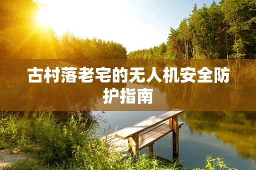 古村落老宅的无人机安全防护指南