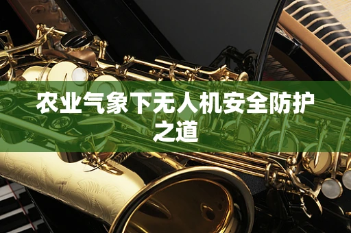 农业气象下无人机安全防护之道
