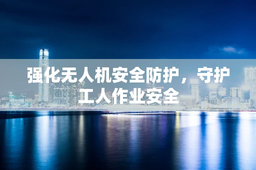强化无人机安全防护，守护工人作业安全