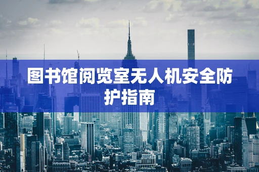 图书馆阅览室无人机安全防护指南