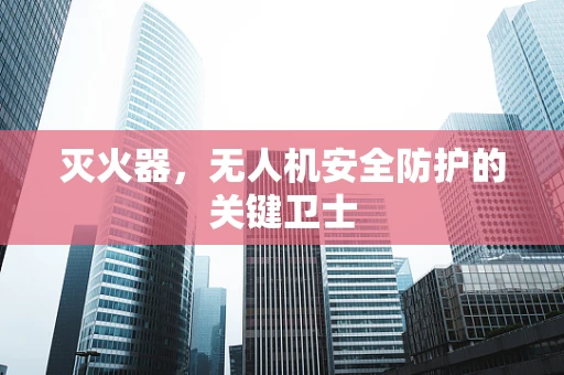 灭火器，无人机安全防护的关键卫士
