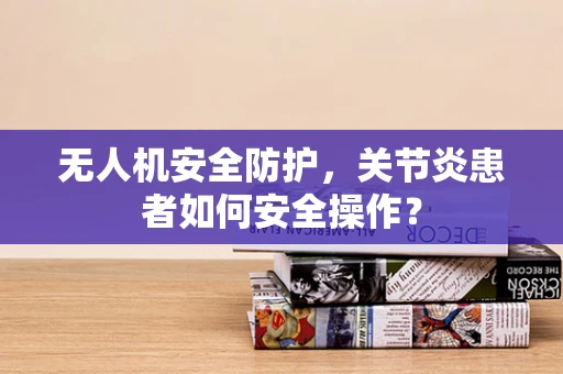 无人机安全防护，关节炎患者如何安全操作？