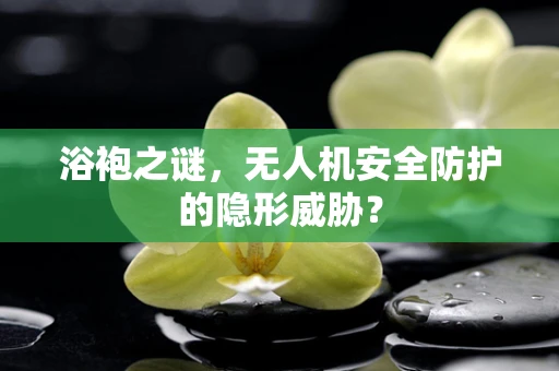 浴袍之谜，无人机安全防护的隐形威胁？