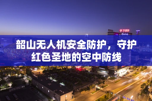 韶山无人机安全防护，守护红色圣地的空中防线