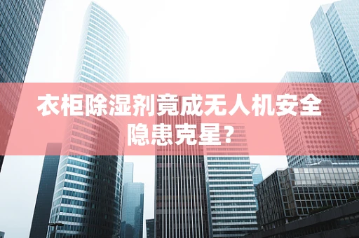 衣柜除湿剂竟成无人机安全隐患克星？