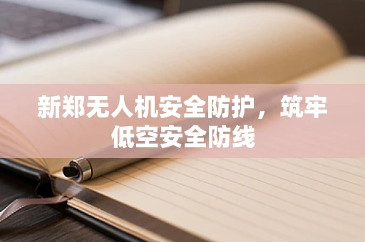 新郑无人机安全防护，筑牢低空安全防线